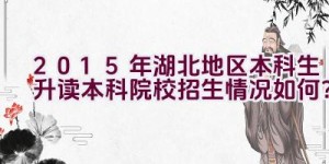 2015年湖北地区本科生升读本科院校招生情况如何？