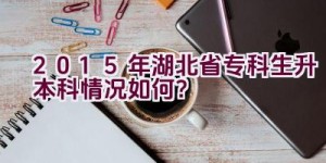 2015年湖北省专科生升本科情况如何？