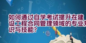 如何通过自学考试提升在建设工程合同管理领域的专业知识与技能？