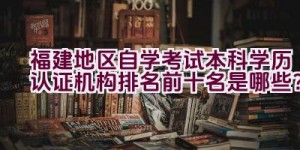 福建地区自学考试本科学历认证机构排名前十名是哪些？