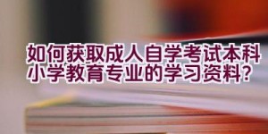 如何获取成人自学考试本科小学教育专业的学习资料？