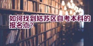 如何找到姑苏区自考本科的报名点？