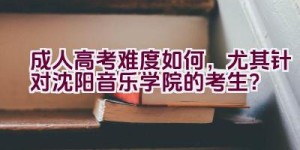 成人高考难度如何，尤其针对沈阳音乐学院的考生？