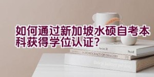 如何通过新加坡水硕自考本科获得学位认证？