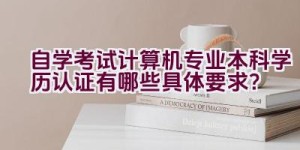 自学考试计算机专业本科学历认证有哪些具体要求？