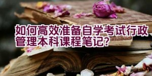 如何高效准备自学考试行政管理本科课程笔记？