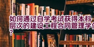 如何通过自学考试获得本科层次的建设工程合同管理学位？