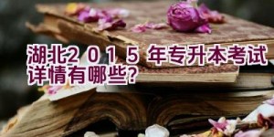 湖北2015年专升本考试详情有哪些？