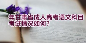 2023年甘肃省成人高考语文科目考试情况如何？