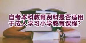 自考本科教育资料是否适用于成人学习小学教育课程？