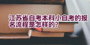 江苏省自考本科小自考的报名流程是怎样的？