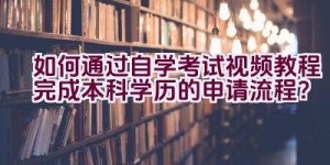 如何通过自学考试视频教程完成本科学历的申请流程？