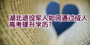 湖北退役军人如何通过成人高考提升学历？