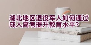 湖北地区退役军人如何通过成人高考提升教育水平？