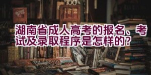 2021湖南省成人高考的报名、考试及录取程序是怎样的？