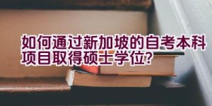 如何通过新加坡的自考本科项目取得硕士学位？