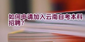 “如何申请加入云南自考本科招聘？”