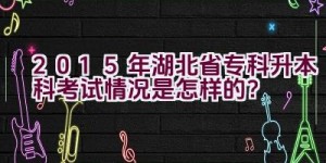 2015年湖北省专科升本科考试情况是怎样的？