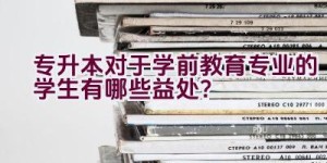 专升本对于学前教育专业的学生有哪些益处？