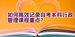 如何高效记录自考本科行政管理课程重点？