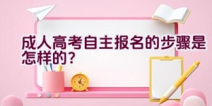 成人高考自主报名的步骤是怎样的？