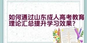 “如何通过山东成人高考教育理论汇总提升学习效果？”