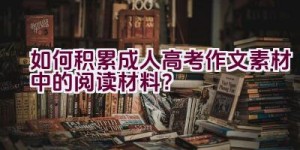 如何积累成人高考作文素材中的阅读材料？