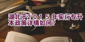 湖北于2015年实行专升本政策详情如何？