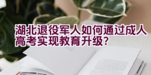 湖北退役军人如何通过成人高考实现教育升级？