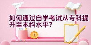 如何通过自学考试从专科提升至本科水平？