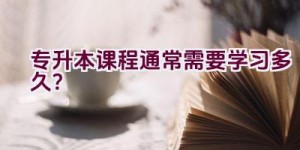 专升本课程通常需要学习多久？