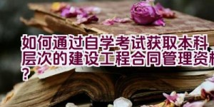 如何通过自学考试获取本科层次的建设工程合同管理资格？