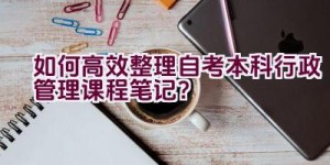 如何高效整理自考本科行政管理课程笔记？