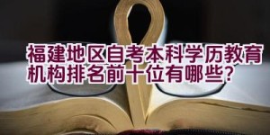 福建地区自考本科学历教育机构排名前十位有哪些？