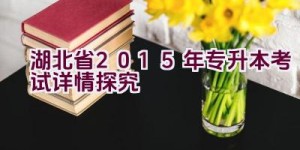 湖北省2015年专升本考试详情探究