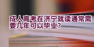 成人高考在济宁就读通常需要几年可以毕业？