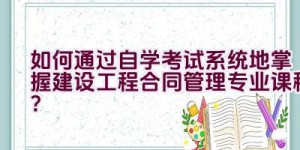 如何通过自学考试系统地掌握建设工程合同管理专业课程？