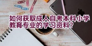 如何获取成人自考本科小学教育专业的学习资料？