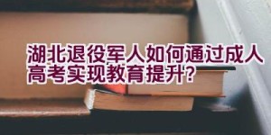 湖北退役军人如何通过成人高考实现教育提升？