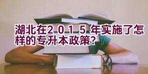 湖北在2015年实施了怎样的专升本政策？