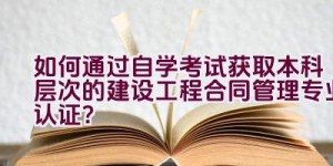 如何通过自学考试获取本科层次的建设工程合同管理专业认证？