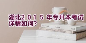 湖北2015年专升本考试详情如何？