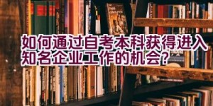 如何通过自考本科获得进入知名企业工作的机会？