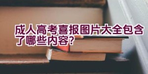 成人高考喜报图片大全包含了哪些内容？