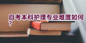 自考本科护理专业难度如何？