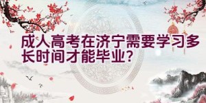 成人高考在济宁需要学习多长时间才能毕业？