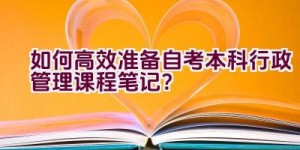 如何高效准备自考本科行政管理课程笔记？