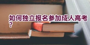 如何独立报名参加成人高考？