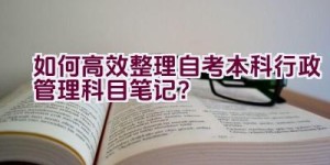 如何高效整理自考本科行政管理科目笔记？