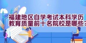 福建地区自学考试本科学历教育质量前十名院校是哪些？